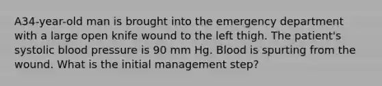 A34-year-old man is brought into the emergency department with a large open knife wound to the left thigh. The patient's systolic blood pressure is 90 mm Hg. Blood is spurting from the wound. What is the initial management step?