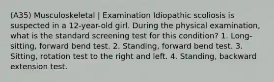 (A35) Musculoskeletal | Examination Idiopathic scoliosis is suspected in a 12-year-old girl. During the physical examination, what is the standard screening test for this condition? 1. Long-sitting, forward bend test. 2. Standing, forward bend test. 3. Sitting, rotation test to the right and left. 4. Standing, backward extension test.