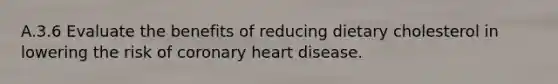 A.3.6 Evaluate the benefits of reducing dietary cholesterol in lowering the risk of coronary heart disease.