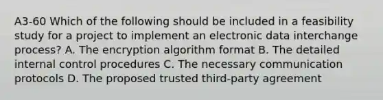 A3-60 Which of the following should be included in a feasibility study for a project to implement an electronic data interchange process? A. The encryption algorithm format B. The detailed <a href='https://www.questionai.com/knowledge/kjj42owoAP-internal-control' class='anchor-knowledge'>internal control</a> procedures C. The necessary communication protocols D. The proposed trusted third-party agreement