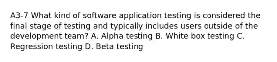 A3-7 What kind of software application testing is considered the final stage of testing and typically includes users outside of the development team? A. Alpha testing B. White box testing C. Regression testing D. Beta testing