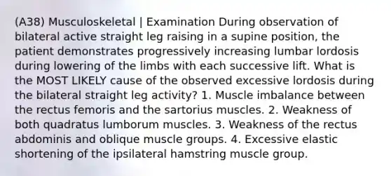 (A38) Musculoskeletal | Examination During observation of bilateral active straight leg raising in a supine position, the patient demonstrates progressively increasing lumbar lordosis during lowering of the limbs with each successive lift. What is the MOST LIKELY cause of the observed excessive lordosis during the bilateral straight leg activity? 1. Muscle imbalance between the rectus femoris and the sartorius muscles. 2. Weakness of both quadratus lumborum muscles. 3. Weakness of the rectus abdominis and oblique muscle groups. 4. Excessive elastic shortening of the ipsilateral hamstring muscle group.