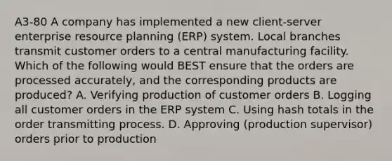 A3-80 A company has implemented a new client-server enterprise resource planning (ERP) system. Local branches transmit customer orders to a central manufacturing facility. Which of the following would BEST ensure that the orders are processed accurately, and the corresponding products are produced? A. Verifying production of customer orders B. Logging all customer orders in the ERP system C. Using hash totals in the order transmitting process. D. Approving (production supervisor) orders prior to production