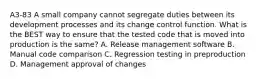 A3-83 A small company cannot segregate duties between its development processes and its change control function. What is the BEST way to ensure that the tested code that is moved into production is the same? A. Release management software B. Manual code comparison C. Regression testing in preproduction D. Management approval of changes