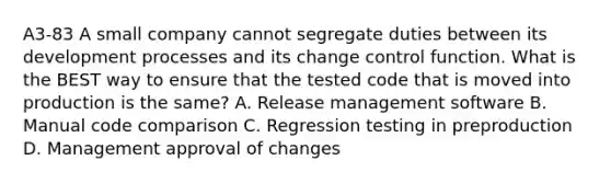 A3-83 A small company cannot segregate duties between its development processes and its change control function. What is the BEST way to ensure that the tested code that is moved into production is the same? A. Release management software B. Manual code comparison C. Regression testing in preproduction D. Management approval of changes