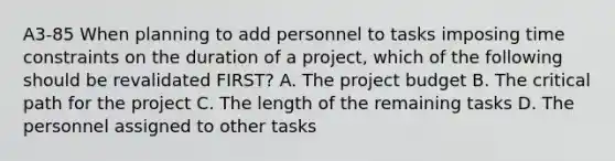 A3-85 When planning to add personnel to tasks imposing time constraints on the duration of a project, which of the following should be revalidated FIRST? A. The project budget B. The critical path for the project C. The length of the remaining tasks D. The personnel assigned to other tasks