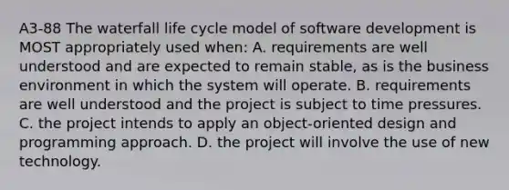 A3-88 The waterfall life cycle model of software development is MOST appropriately used when: A. requirements are well understood and are expected to remain stable, as is the business environment in which the system will operate. B. requirements are well understood and the project is subject to time pressures. C. the project intends to apply an object-oriented design and programming approach. D. the project will involve the use of new technology.