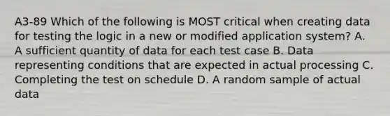 A3-89 Which of the following is MOST critical when creating data for testing the logic in a new or modified application system? A. A sufficient quantity of data for each test case B. Data representing conditions that are expected in actual processing C. Completing the test on schedule D. A random sample of actual data