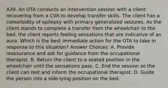 A39. An OTA conducts an intervention session with a client recovering from a CVA to develop transfer skills. The client has a comorbidity of epilepsy with primary generalized seizures. As the client stands to complete a transfer from the wheelchair to the bed, the client reports feeling sensations that are indicative of an aura. Which is the best immediate action for the OTA to take in response to this situation? Answer Choices: A. Provide reassurance and ask for guidance from the occupational therapist. B. Return the client to a seated position in the wheelchair until the sensations pass. C. End the session so the client can rest and inform the occupational therapist. D. Guide the person into a side-lying position on the bed.