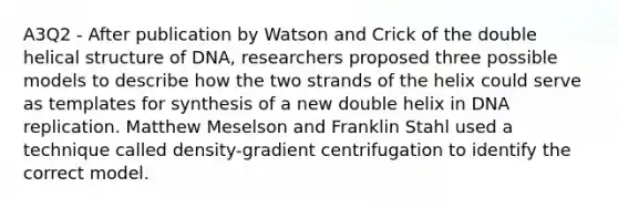 A3Q2 - After publication by Watson and Crick of the double helical structure of DNA, researchers proposed three possible models to describe how the two strands of the helix could serve as templates for synthesis of a new double helix in DNA replication. Matthew Meselson and Franklin Stahl used a technique called density-gradient centrifugation to identify the correct model.