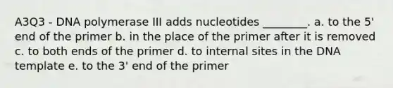 A3Q3 - DNA polymerase III adds nucleotides ________. a. to the 5' end of the primer b. in the place of the primer after it is removed c. to both ends of the primer d. to internal sites in the DNA template e. to the 3' end of the primer