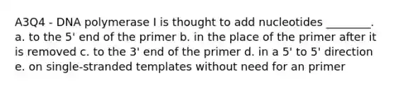 A3Q4 - DNA polymerase I is thought to add nucleotides ________. a. to the 5' end of the primer b. in the place of the primer after it is removed c. to the 3' end of the primer d. in a 5' to 5' direction e. on single-stranded templates without need for an primer