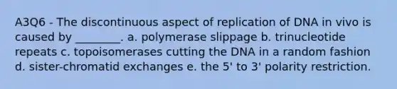 A3Q6 - The discontinuous aspect of replication of DNA in vivo is caused by ________. a. polymerase slippage b. trinucleotide repeats c. topoisomerases cutting the DNA in a random fashion d. sister-chromatid exchanges e. the 5' to 3' polarity restriction.