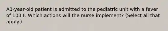 A3-year-old patient is admitted to the pediatric unit with a fever of 103 F. Which actions will the nurse implement? (Select all that apply.)