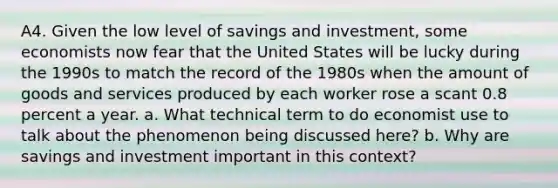 A4. Given the low level of savings and investment, some economists now fear that the United States will be lucky during the 1990s to match the record of the 1980s when the amount of goods and services produced by each worker rose a scant 0.8 percent a year. a. What technical term to do economist use to talk about the phenomenon being discussed here? b. Why are savings and investment important in this context?