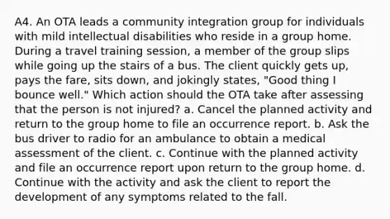 A4. An OTA leads a community integration group for individuals with mild intellectual disabilities who reside in a group home. During a travel training session, a member of the group slips while going up the stairs of a bus. The client quickly gets up, pays the fare, sits down, and jokingly states, "Good thing I bounce well." Which action should the OTA take after assessing that the person is not injured? a. Cancel the planned activity and return to the group home to file an occurrence report. b. Ask the bus driver to radio for an ambulance to obtain a medical assessment of the client. c. Continue with the planned activity and file an occurrence report upon return to the group home. d. Continue with the activity and ask the client to report the development of any symptoms related to the fall.