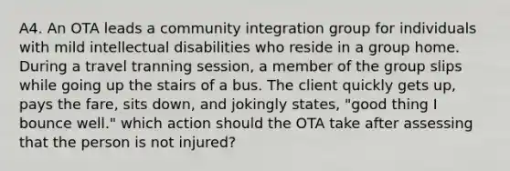 A4. An OTA leads a community integration group for individuals with mild intellectual disabilities who reside in a group home. During a travel tranning session, a member of the group slips while going up the stairs of a bus. The client quickly gets up, pays the fare, sits down, and jokingly states, "good thing I bounce well." which action should the OTA take after assessing that the person is not injured?