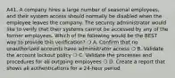 A41. A company hires a large number of seasonal employees, and their system access should normally be disabled when the employee leaves the company. The security administrator would like to verify that their systems cannot be accessed by any of the former employees. Which of the following would be the BEST way to provide this verification? ❍ A. Confirm that no unauthorized accounts have administrator access ❍ B. Validate the account lockout policy ❍ C. Validate the processes and procedures for all outgoing employees ❍ D. Create a report that shows all authentications for a 24-hour period