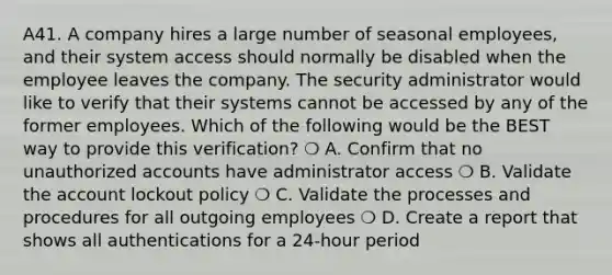 A41. A company hires a large number of seasonal employees, and their system access should normally be disabled when the employee leaves the company. The security administrator would like to verify that their systems cannot be accessed by any of the former employees. Which of the following would be the BEST way to provide this verification? ❍ A. Confirm that no unauthorized accounts have administrator access ❍ B. Validate the account lockout policy ❍ C. Validate the processes and procedures for all outgoing employees ❍ D. Create a report that shows all authentications for a 24-hour period