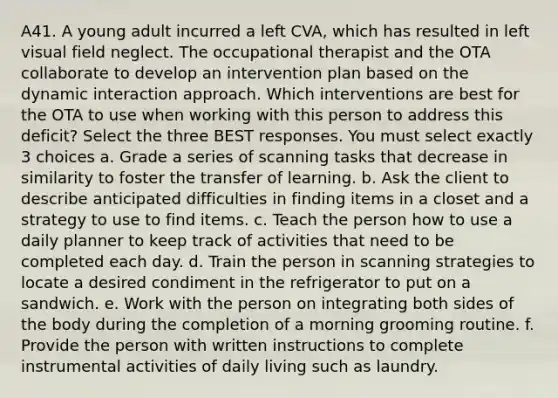 A41. A young adult incurred a left CVA, which has resulted in left visual field neglect. The occupational therapist and the OTA collaborate to develop an intervention plan based on the dynamic interaction approach. Which interventions are best for the OTA to use when working with this person to address this deficit? Select the three BEST responses. You must select exactly 3 choices a. Grade a series of scanning tasks that decrease in similarity to foster the transfer of learning. b. Ask the client to describe anticipated difficulties in finding items in a closet and a strategy to use to find items. c. Teach the person how to use a daily planner to keep track of activities that need to be completed each day. d. Train the person in scanning strategies to locate a desired condiment in the refrigerator to put on a sandwich. e. Work with the person on integrating both sides of the body during the completion of a morning grooming routine. f. Provide the person with written instructions to complete instrumental activities of daily living such as laundry.