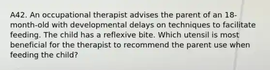 A42. An occupational therapist advises the parent of an 18-month-old with developmental delays on techniques to facilitate feeding. The child has a reflexive bite. Which utensil is most beneficial for the therapist to recommend the parent use when feeding the child?