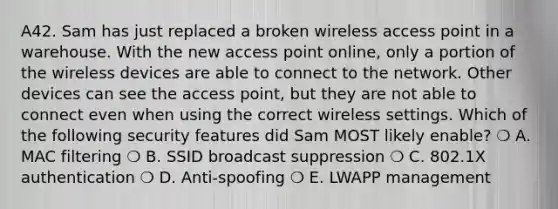 A42. Sam has just replaced a broken wireless access point in a warehouse. With the new access point online, only a portion of the wireless devices are able to connect to the network. Other devices can see the access point, but they are not able to connect even when using the correct wireless settings. Which of the following security features did Sam MOST likely enable? ❍ A. MAC filtering ❍ B. SSID broadcast suppression ❍ C. 802.1X authentication ❍ D. Anti-spoofing ❍ E. LWAPP management