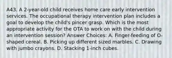 A43. A 2-year-old child receives home care early intervention services. The occupational therapy intervention plan includes a goal to develop the child's pincer grasp. Which is the most appropriate activity for the OTA to work on with the child during an intervention session? Answer Choices: A. Finger-feeding of O-shaped cereal. B. Picking up different sized marbles. C. Drawing with jumbo crayons. D. Stacking 1-inch cubes.