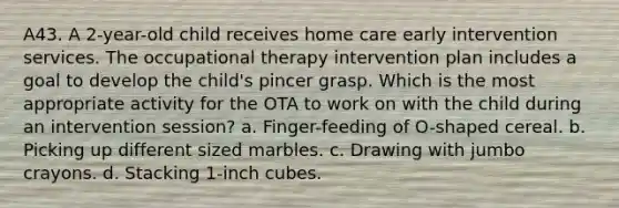 A43. A 2-year-old child receives home care early intervention services. The occupational therapy intervention plan includes a goal to develop the child's pincer grasp. Which is the most appropriate activity for the OTA to work on with the child during an intervention session? a. Finger-feeding of O-shaped cereal. b. Picking up different sized marbles. c. Drawing with jumbo crayons. d. Stacking 1-inch cubes.