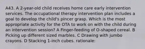 A43. A 2-year-old child receives home care early intervention services. The occupational therapy intervention plan includes a goal to develop the child's pincer grasp. Which is the most appropriate activity for the OTA to work on with the child during an intervention session? A Finger-feeding of O-shaped cereal. B Picking up different sized marbles. C Drawing with jumbo crayons. D Stacking 1-inch cubes. rationale: