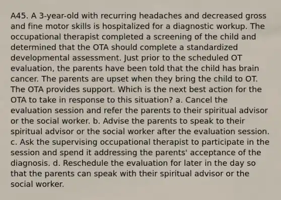 A45. A 3-year-old with recurring headaches and decreased gross and fine motor skills is hospitalized for a diagnostic workup. The occupational therapist completed a screening of the child and determined that the OTA should complete a standardized developmental assessment. Just prior to the scheduled OT evaluation, the parents have been told that the child has brain cancer. The parents are upset when they bring the child to OT. The OTA provides support. Which is the next best action for the OTA to take in response to this situation? a. Cancel the evaluation session and refer the parents to their spiritual advisor or the social worker. b. Advise the parents to speak to their spiritual advisor or the social worker after the evaluation session. c. Ask the supervising occupational therapist to participate in the session and spend it addressing the parents' acceptance of the diagnosis. d. Reschedule the evaluation for later in the day so that the parents can speak with their spiritual advisor or the social worker.