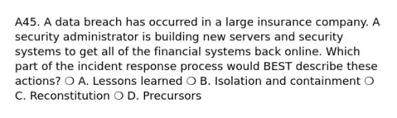 A45. A data breach has occurred in a large insurance company. A security administrator is building new servers and security systems to get all of the financial systems back online. Which part of the incident response process would BEST describe these actions? ❍ A. Lessons learned ❍ B. Isolation and containment ❍ C. Reconstitution ❍ D. Precursors