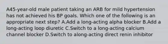 A45-year-old male patient taking an ARB for mild hypertension has not achieved his BP goals. Which one of the following is an appropriate next step? A.Add a long-acting alpha blocker B.Add a long-acting loop diuretic C.Switch to a long-acting calcium channel blocker D.Switch to along-acting direct renin inhibitor