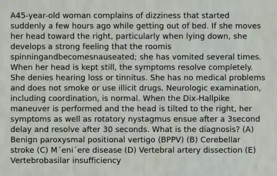 A45-year-old woman complains of dizziness that started suddenly a few hours ago while getting out of bed. If she moves her head toward the right, particularly when lying down, she develops a strong feeling that the roomis spinningandbecomesnauseated; she has vomited several times. When her head is kept still, the symptoms resolve completely. She denies hearing loss or tinnitus. She has no medical problems and does not smoke or use illicit drugs. Neurologic examination, including coordination, is normal. When the Dix-Hallpike maneuver is performed and the head is tilted to the right, her symptoms as well as rotatory nystagmus ensue after a 3second delay and resolve after 30 seconds. What is the diagnosis? (A) Benign paroxysmal positional vertigo (BPPV) (B) Cerebellar stroke (C) M´eni´ere disease (D) Vertebral artery dissection (E) Vertebrobasilar insufficiency