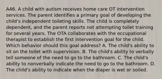 A46. A child with autism receives home care OT intervention services. The parent identifies a primary goal of developing the child's independent toileting skills. The child is completely dependent, and the parent reports not attempting toilet training for several years. The OTA collaborates with the occupational therapist to establish the first intervention goal for the child. Which behavior should this goal address? A. The child's ability to sit on the toilet with supervision. B. The child's ability to verbally tell someone of the need to go to the bathroom. C. The child's ability to nonverbally indicate the need to go to the bathroom. D. The child's ability to indicate when the diaper is wet or soiled.