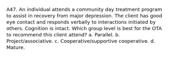 A47. An individual attends a community day treatment program to assist in recovery from major depression. The client has good eye contact and responds verbally to interactions initiated by others. Cognition is intact. Which group level is best for the OTA to recommend this client attend? a. Parallel. b. Project/associative. c. Cooperative/supportive cooperative. d. Mature.