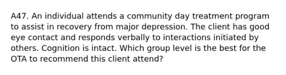 A47. An individual attends a community day treatment program to assist in recovery from major depression. The client has good eye contact and responds verbally to interactions initiated by others. Cognition is intact. Which group level is the best for the OTA to recommend this client attend?