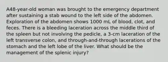 A48-year-old woman was brought to the emergency department after sustaining a stab wound to the left side of the abdomen. Exploration of the abdomen shows 1000 mL of blood, clot, and feces. There is a bleeding laceration across the middle third of the spleen but not involving the pedicle, a 3-cm laceration of the left transverse colon, and through-and-through lacerations of the stomach and the left lobe of the liver. What should be the management of the splenic injury?