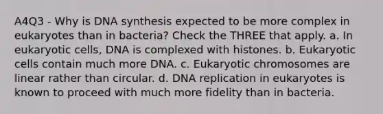 A4Q3 - Why is DNA synthesis expected to be more complex in eukaryotes than in bacteria? Check the THREE that apply. a. In eukaryotic cells, DNA is complexed with histones. b. Eukaryotic cells contain much more DNA. c. Eukaryotic chromosomes are linear rather than circular. d. DNA replication in eukaryotes is known to proceed with much more fidelity than in bacteria.