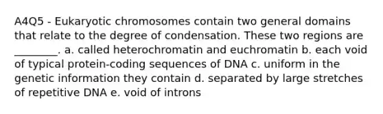 A4Q5 - Eukaryotic chromosomes contain two general domains that relate to the degree of condensation. These two regions are ________. a. called heterochromatin and euchromatin b. each void of typical protein-coding sequences of DNA c. uniform in the genetic information they contain d. separated by large stretches of repetitive DNA e. void of introns