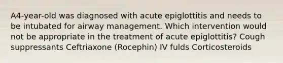 A4-year-old was diagnosed with acute epiglottitis and needs to be intubated for airway management. Which intervention would not be appropriate in the treatment of acute epiglottitis? Cough suppressants Ceftriaxone (Rocephin) IV fulds Corticosteroids