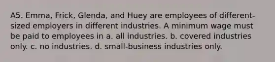 A5. Emma, Frick, Glenda, and Huey are employees of different-sized employers in different industries. A minimum wage must be paid to employees in a. all industries. b. covered industries only. c. no industries. d. small-business industries only.