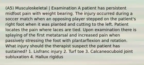 (A5) Musculoskeletal | Examination A patient has persistent midfoot pain with weight bearing. The injury occurred during a soccer match when an opposing player stepped on the patient's right foot when it was planted and cutting to the left. Patient locates the pain where laces are tied. Upon examination there is splaying of the first metatarsal and increased pain when passively stressing the foot with plantarflexion and rotation. What injury should the therapist suspect the patient has sustained? 1. Lisfranc injury 2. Turf toe 3. Calcaneocuboid joint subluxation 4. Hallux rigidus