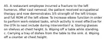 A5. A restaurant employee incurred a fracture to the left humerus. After cast removal, the patient received occupational therapy and now demonstrates 3/5 strength of the left triceps and full ROM of the left elbow. To increase elbow function in order to perform work-related tasks, which activity is most effective for the OTA to next include during intervention? a. Storing glasses on shelves at chest height. b. Wiping off a table while standing. c. Carrying a tray of dishes from the table to the sink. d. Wiping off a counter at chest height.