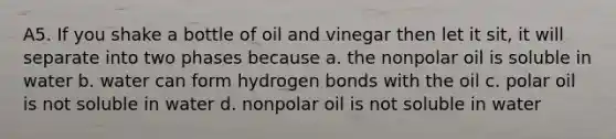 A5. If you shake a bottle of oil and vinegar then let it sit, it will separate into two phases because a. the nonpolar oil is soluble in water b. water can form hydrogen bonds with the oil c. polar oil is not soluble in water d. nonpolar oil is not soluble in water