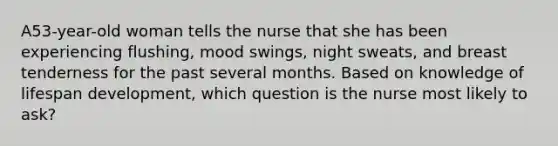 A53-year-old woman tells the nurse that she has been experiencing flushing, mood swings, night sweats, and breast tenderness for the past several months. Based on knowledge of lifespan development, which question is the nurse most likely to ask?