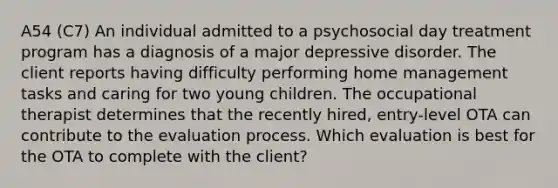 A54 (C7) An individual admitted to a psychosocial day treatment program has a diagnosis of a major depressive disorder. The client reports having difficulty performing home management tasks and caring for two young children. The occupational therapist determines that the recently hired, entry-level OTA can contribute to the evaluation process. Which evaluation is best for the OTA to complete with the client?