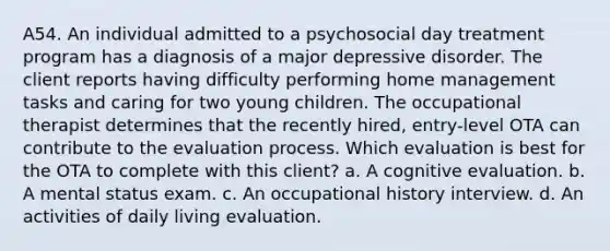 A54. An individual admitted to a psychosocial day treatment program has a diagnosis of a major depressive disorder. The client reports having difficulty performing home management tasks and caring for two young children. The occupational therapist determines that the recently hired, entry-level OTA can contribute to the evaluation process. Which evaluation is best for the OTA to complete with this client? a. A cognitive evaluation. b. A mental status exam. c. An occupational history interview. d. An activities of daily living evaluation.