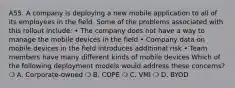 A55. A company is deploying a new mobile application to all of its employees in the field. Some of the problems associated with this rollout include: • The company does not have a way to manage the mobile devices in the field • Company data on mobile devices in the field introduces additional risk • Team members have many different kinds of mobile devices Which of the following deployment models would address these concerns? ❍ A. Corporate-owned ❍ B. COPE ❍ C. VMI ❍ D. BYOD