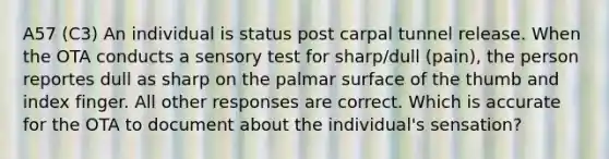 A57 (C3) An individual is status post carpal tunnel release. When the OTA conducts a sensory test for sharp/dull (pain), the person reportes dull as sharp on the palmar surface of the thumb and index finger. All other responses are correct. Which is accurate for the OTA to document about the individual's sensation?