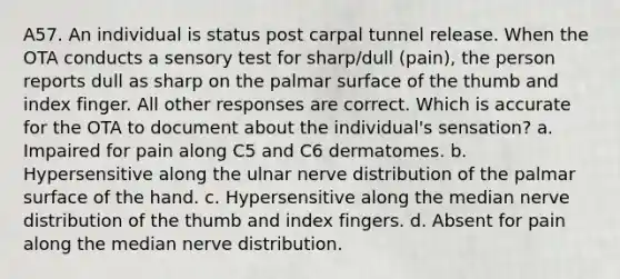 A57. An individual is status post carpal tunnel release. When the OTA conducts a sensory test for sharp/dull (pain), the person reports dull as sharp on the palmar surface of the thumb and index finger. All other responses are correct. Which is accurate for the OTA to document about the individual's sensation? a. Impaired for pain along C5 and C6 dermatomes. b. Hypersensitive along the ulnar nerve distribution of the palmar surface of the hand. c. Hypersensitive along the median nerve distribution of the thumb and index fingers. d. Absent for pain along the median nerve distribution.